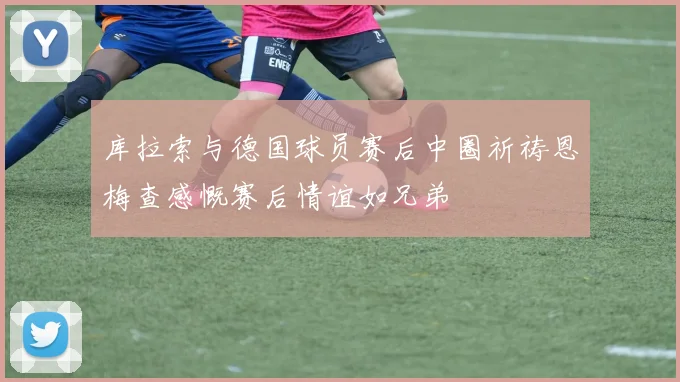 库拉索与德国球员赛后中圈祈祷恩梅查感慨赛后情谊如兄弟