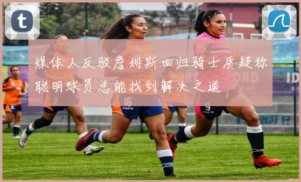 媒体人反驳詹姆斯回归骑士质疑称聪明球员总能找到解决之道