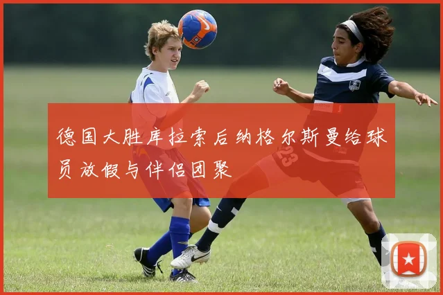 德国大胜库拉索后纳格尔斯曼给球员放假与伴侣团聚