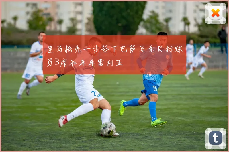 皇马抢先一步签下巴萨马竞目标球员B席和库库雷利亚