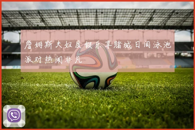 詹姆斯夫妇度假乐享赌城日间泳池派对热闹非凡