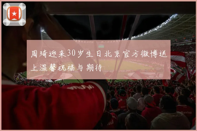 周琦迎来30岁生日北京官方微博送上温馨祝福与期待