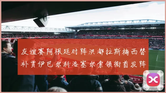 友谊赛阿根廷对阵洪都拉斯梅西替补贾伊巴尔科洛塞尔索领衔首发阵容