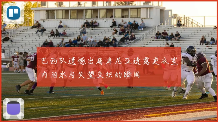 巴西队遗憾出局库尼亚透露更衣室内泪水与失望交织的瞬间