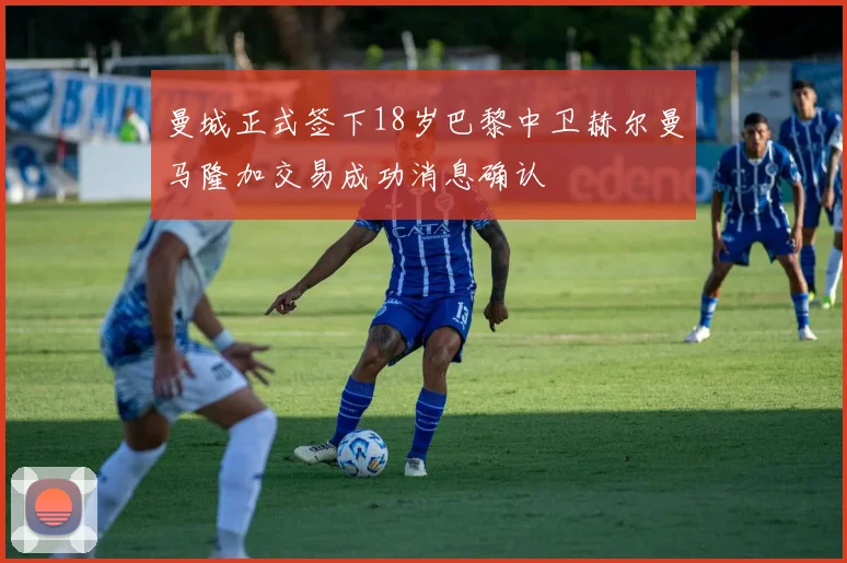 曼城正式签下18岁巴黎中卫赫尔曼马隆加交易成功消息确认