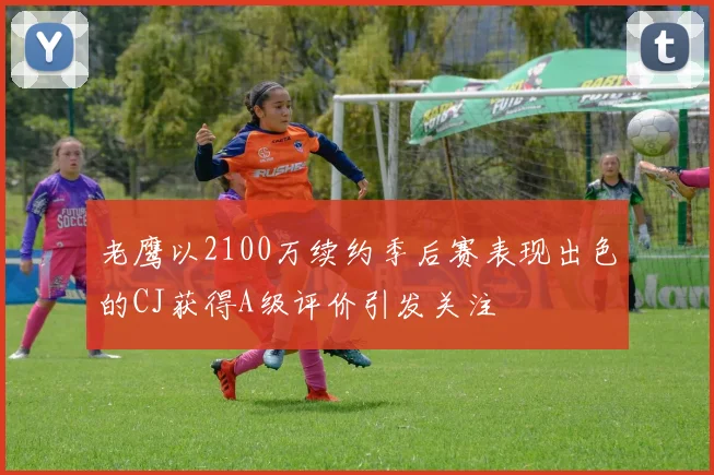 老鹰以2100万续约季后赛表现出色的CJ获得A级评价引发关注