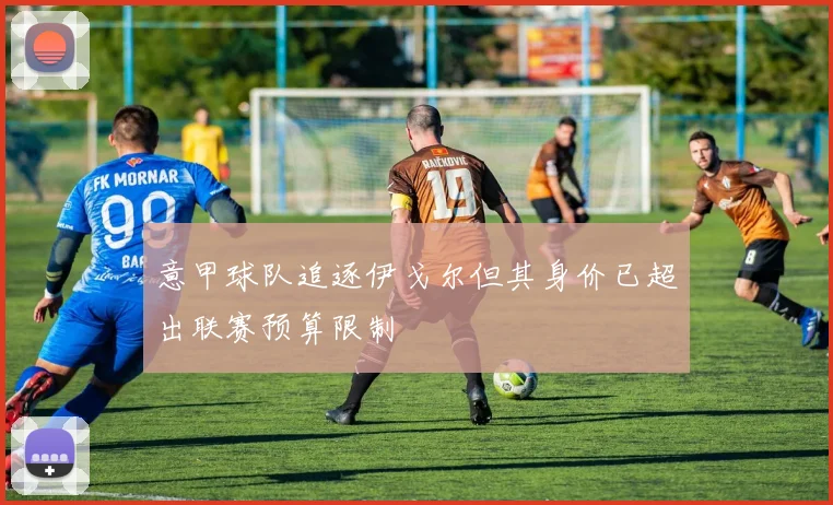 意甲球队追逐伊戈尔但其身价已超出联赛预算限制