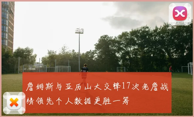 詹姆斯与亚历山大交锋17次老詹战绩领先个人数据更胜一筹