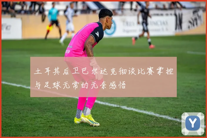 土耳其后卫巴尔达克彻谈比赛掌控与足球无常的无奈感悟
