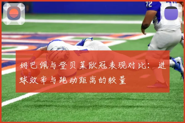姆巴佩与登贝莱欧冠表现对比：进球效率与跑动距离的较量