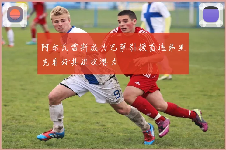 阿尔瓦雷斯成为巴萨引援首选弗里克看好其进攻潜力