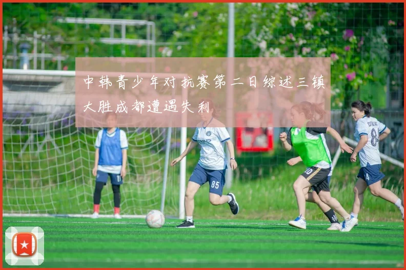 中韩青少年对抗赛第二日综述三镇大胜成都遭遇失利