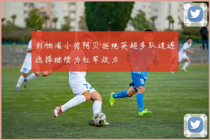 利物浦小将阿贝拒绝英超多队追逐选择继续为红军效力