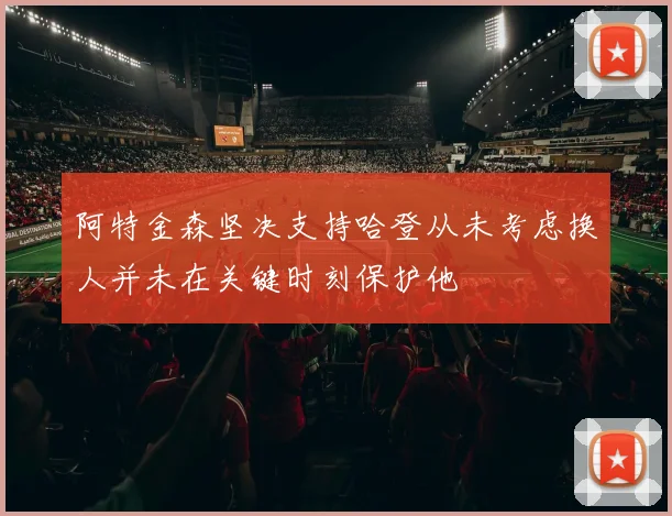 阿特金森坚决支持哈登从未考虑换人并未在关键时刻保护他