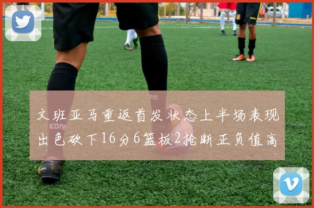 文班亚马重返首发状态上半场表现出色砍下16分6篮板2抢断正负值高达21