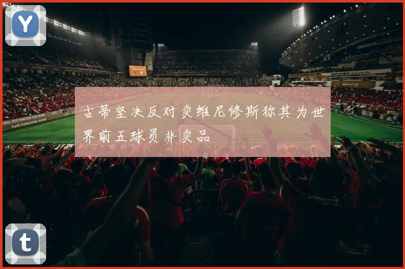 古蒂坚决反对卖维尼修斯称其为世界前五球员非卖品