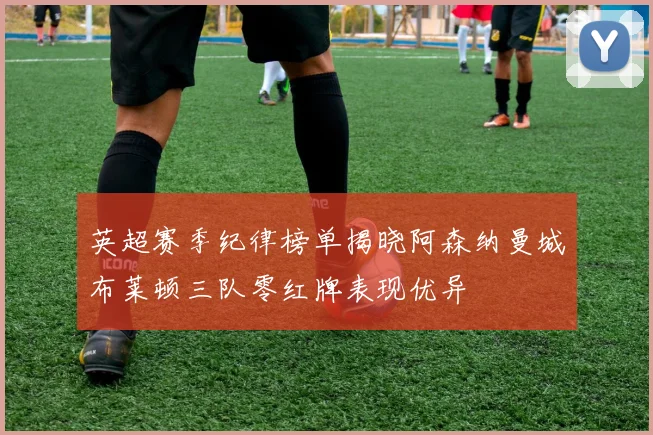 英超赛季纪律榜单揭晓阿森纳曼城布莱顿三队零红牌表现优异