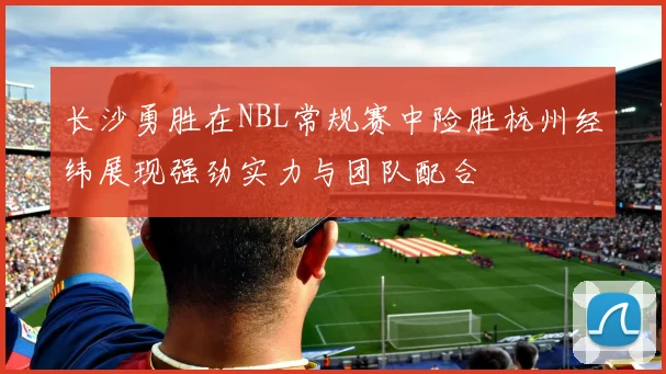 长沙勇胜在NBL常规赛中险胜杭州经纬展现强劲实力与团队配合