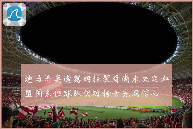 迪马济奥透露姆拉契奇尚未决定加盟国米但球队仍对转会充满信心