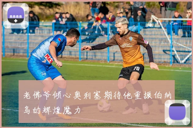 老佛爷倾心奥利塞期待他重振伯纳乌的辉煌魔力