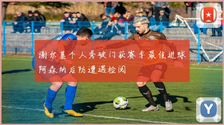 谢尔基个人秀破门获赛季最佳进球阿森纳后防遭遇检阅