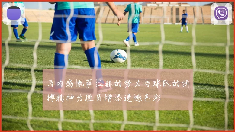 马内感慨萨拉赫的努力与球队的拼搏精神为胜负增添遗憾色彩